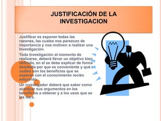 Justificación DE LA INVESTIGACION Justificar es exponer todas las razones, las cuales nos parezcan de importancia y nos motiven a realizar una Investigación.Toda investigación al momento de realizarse, deberá llevar un objetivo bien definido, en el se debe explicar de forma detallada por que es conveniente y qué o cuáles son los beneficios que se esperan con el conocimiento recién adquirido.Un investigador deberá que saber como acentuar sus argumentos en los beneficios a obtener y a los usos que se les dará.