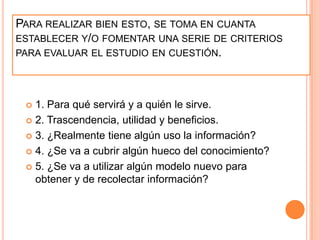 Para realizar bien esto, se toma en cuanta establecer y/o fomentar una serie de criterios para evaluar el estudio en cuestión.1. Para qué servirá y a quién le sirve.2. Trascendencia, utilidad y beneficios.3. ¿Realmente tiene algún uso la información?4. ¿Se va a cubrir algún hueco del conocimiento?5. ¿Se va a utilizar algún modelo nuevo para obtener y de recolectar información?