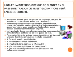 Esta es la interrogante que se plantea en el presente trabajo de investigación y que será labor de estudio.Justificar es exponer todas las razones, las cuales nos parezcan de importancia y nos motiven a realizar una Investigación. Toda investigación al momento de realizarse, deberá llevar un objetivo bien definido, en el se debe explicar de forma detallada por que es conveniente y qué o cuáles son los beneficios que se esperan con el conocimiento recién adquirido. Un investigador deberá que saber como acentuar sus argumentos en los beneficios a obtener y a los usos que se les dará. Para realizar bien esto, se toma en cuanta establecer y/o fomentar una serie de criterios para evaluar el estudio en cuestión. 1. Para qué servirá y a quién le sirve. 2. Trascendencia, utilidad y beneficios. 3. ¿Realmente tiene algún uso la información? 4. ¿Se va a cubrir algún hueco del conocimiento? 5. ¿Se va a utilizar algún modelo nuevo para obtener y de recolectar información? 