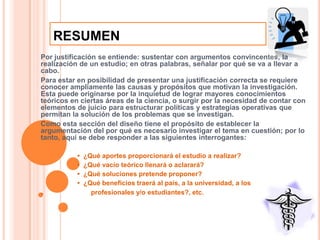 RESUMENPor justificación se entiende: sustentar con argumentos convincentes, la realización de un estudio; en otras palabras, señalar por qué se va a llevar a cabo. Para estar en posibilidad de presentar una justificación correcta se requiere conocer ampliamente las causas y propósitos que motivan la investigación. Esta puede originarse por la inquietud de lograr mayores conocimientos teóricos en ciertas áreas de la ciencia, o surgir por la necesidad de contar con elementos de juicio para estructurar políticas y estrategias operativas que permitan la solución de los problemas que se investigan. Como esta sección del diseño tiene el propósito de establecer la argumentación del por qué es necesario investigar el tema en cuestión; por lo tanto, aquí se debe responder a las siguientes interrogantes:                    •  ¿Qué aportes proporcionará el estudio a realizar?                     •  ¿Qué vacío teórico llenará o aclarará?                     •  ¿Qué soluciones pretende proponer?                     •  ¿Qué beneficios traerá al país, a la universidad, a los .                        profesionales y/o estudiantes?, etc.  