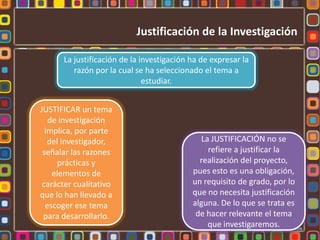 Justificación de la InvestigaciónLa justificación de la investigación ha de expresar la razón por la cual se ha seleccionado el tema a estudiar.JUSTIFICAR un tema de investigación implica, por parte del investigador, señalar las razones prácticas y elementos de carácter cualitativo que lo han llevado a escoger ese tema para desarrollarlo.La JUSTIFICACIÓN no se refiere a justificar la realización del proyecto, pues esto es una obligación, un requisito de grado, por lo que no necesita justificación alguna. De lo que se trata es de hacer relevante el tema que investigaremos.