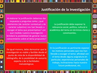 Justificación de la InvestigaciónAl elaborar la justificación debemos dar respuesta a preguntas como: ¿qué elementos (de carácter contextual y de carácter subjetivo) nos han llevado a escoger el tema que presentamos? ¿en qué medida nuestra investigación brindará la posibilidad de generar nuevo conocimiento sobre el tema propuesto?La justificación debe exponer la relevancia social, política, cultural o académica del tema en términos claros y convincentes.De igual manera, debe demostrar que la investigación es viable y factible desde el punto de vista de la disponibilidad de bibliografía, de la posibilidad de asesoría experta y de la facilidades metodológicas.En la justificación es pertinente exponer los motivos personales que nos han llevado a escoger el tema: afinidad con el tema desde alguna asignatura en particular, experiencias personales de trabajo, inclinaciones hacia nuestro futuro profesional, etc.