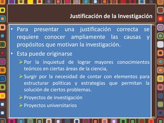 Justificación de la InvestigaciónPara presentar una justificación correcta se requiere conocer ampliamente las causas y propósitos que motivan la investigación.Esta puede originarse Por la inquietud de lograr mayores conocimientos teóricos en ciertas áreas de la ciencia, 
