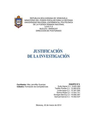 REPUBLICA BOLIVARIANA DE VENEZUELA
        MINISTERIO DEL PODER POPULAR PARA LA DEFENSA
        UNIVERSIDAD NACIONAL EXPIRMENTAL POLITECNICA
                DE LA FUERZA RAMADA NACIONAL
                           U.N.E.F.A
                       NUCLEO –MARACAY
                   DIRECCION DE POSTGRADO




Facilitador: Msc.Jenniffer Guanipa                       EQUIPO N° 4
Cátedra: Formación de Competencias         Suila Aigner C.I.: 9.825.389
                                        Teófilo Pineda C.I.: 12.083.876
                                          Linda Isaya C.I.: 12.341.595
                                          Sohira Rojas C.I: 14.664.791
                                       Amaigre Monroy C.I: 16.690.397
                                        Samuel García C.I.: 14.502.537



                    Maracay, 22 de marzo de 2012
 