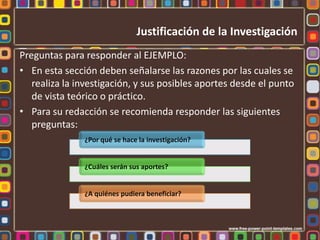 Justificación de la Investigación
Preguntas para responder al EJEMPLO:
• En esta sección deben señalarse las razones por las cuales se
   realiza la investigación, y sus posibles aportes desde el punto
   de vista teórico o práctico.
• Para su redacción se recomienda responder las siguientes
   preguntas:
               ¿Por qué se hace la investigación?


               ¿Cuáles serán sus aportes?


               ¿A quiénes pudiera beneficiar?
 
