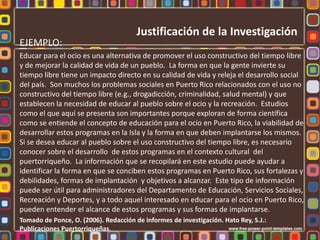 Justificación de la Investigación
EJEMPLO:
Educar para el ocio es una alternativa de promover el uso constructivo del tiempo libre
y de mejorar la calidad de vida de un pueblo. La forma en que la gente invierte su
tiempo libre tiene un impacto directo en su calidad de vida y releja el desarrollo social
del país. Son muchos los problemas sociales en Puerto Rico relacionados con el uso no
constructivo del tiempo libre (e.g., drogadicción, criminalidad, salud mental) y que
establecen la necesidad de educar al pueblo sobre el ocio y la recreación. Estudios
como el que aquí se presenta son importantes porque exploran de forma científica
como se entiende el concepto de educación para el ocio en Puerto Rico, la viabilidad de
desarrollar estos programas en la Isla y la forma en que deben implantarse los mismos.
Si se desea educar al pueblo sobre el uso constructivo del tiempo libre, es necesario
conocer sobre el desarrollo de estos programas en el contexto cultural del
puertorriqueño. La información que se recopilará en este estudio puede ayudar a
identificar la forma en que se conciben estos programas en Puerto Rico, sus fortalezas y
debilidades, formas de implantación y objetivos a alcanzar. Este tipo de información
puede ser útil para administradores del Departamento de Educación, Servicios Sociales,
Recreación y Deportes, y a todo aquel interesado en educar para el ocio en Puerto Rico,
pueden entender el alcance de estos programas y sus formas de implantarse.
Tomado de Ponce, O. (2006). Redacción de informes de investigación. Hato Rey, S.J.:
Publicaciones Puertorriqueñas.
 