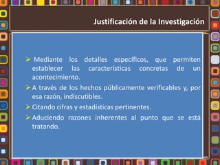 Justificación de la Investigación



 Mediante los detalles específicos, que permiten
  establecer las características concretas de un
  acontecimiento.
 A través de los hechos públicamente verificables y, por
  esa razón, indiscutibles.
 Citando cifras y estadísticas pertinentes.
 Aduciendo razones inherentes al punto que se está
  tratando.
 