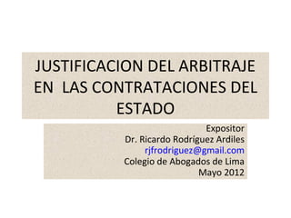 JUSTIFICACION DEL ARBITRAJE
EN LAS CONTRATACIONES DEL
          ESTADO
                             Expositor
          Dr. Ricardo Rodríguez Ardiles
               rjfrodriguez@gmail.com
          Colegio de Abogados de Lima
                            Mayo 2012
 