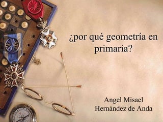 ¿por qué geometría en
primaria?
Angel Misael
Hernández de Anda
 