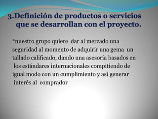 3.Definición de productos o servicios que se desarrollan con el proyecto.*nuestro grupo quiere  dar al mercado una seguridad al momento de adquirir una gema  un tallado calificado, dando una asesoría basados en los estándares internacionales compitiendo de igual modo con un cumplimiento y así generar interés al  comprador  