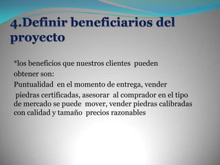 4.Definir beneficiarios del proyecto *los beneficios que nuestros clientes  pueden obtener son: Puntualidad  en el momento de entrega, venderpiedras certificadas, asesorar  al comprador en el tipo de mercado se puede  mover, vender piedras calibradas con calidad y tamaño  precios razonables   