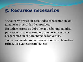 5. Recursos necesarios*Analizar y presentar resultados coherentes en las ganancias o perdidas del producto En toda empresa se debe llevar acabo una nomina para saber lo que se vendió y que no, con eso nos aseguramos en el porcentaje de las ventas.Tomar en cuenta los factores económicos, la matera prima, los avances tecnológicos   