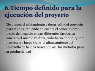 6.Tiempo definido para la ejecución del proyecto*Se planea el alistamiento y desarrollo del proyectopara 2 años, teniendo en cuenta el conocimiento previo del negocio en sus diferentes facetas ya concreto el mismo va dirigiendo hacia donde  quiere proyectarse luego viene  el afianzamiento del desarrollo de la idea buscando así  los métodos para su productividad 