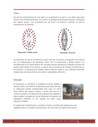 .

Traza:

Una de las características de esta plaza en su geometría ya que es una elipse algo poco
común en la historia de México, en cuanto a la configuración de plaza/parque, compuesta
por cuatros acceso     una circulación con eje axial a su interior y exterior, la cual se
conservara en el proyecto




     Ilustración 1: Estado Actual                           Ilustración 1 Proyecto



Se conservan los eje de simetría de acceso exterior en interior se proponen tres acceso
con un ordenamiento de elementos como son el monumento a Benito Juárez y la
reivindicación de la Fuente dentro de una plaza interior elevada con acabados de pisos de
cantera color beige. En el interior y exterior de la circulación de la plaza el pavimento es
de acuerdo a la propuesta de imagen urbana adocreto negro y rojo cuadrado colocando
rampas para personas de la tercera edad o capacidades diferentes.



Arbolado:

La propuesta es mantener el arbolado existente debido a
nuestro clima, con intenso asolamiento gran parte del año,
la vegetación resulta indispensable para crear un micro
clima dentro del espacio urbano a través del uso de la
sombra existente y la liberación de vegetación no regional y
logra ampliar la vegetación como elementos del paisaje con
vegetación endémica en los aspecto de cubre suelo,
arbustos y árboles.

En aspecto de manteamiento se propone instalar un sistema de regado para esta
vegetación para su cuidado y preservación, por otro lado se propone iluminación




 MEJORAMIENTO           DE   LA     IMAGEN   URBANA    DE   CD.   DEL   CARMEN
 
