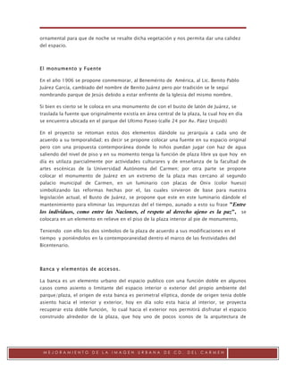 .

ornamental para que de noche se resalte dicha vegetación y nos permita dar una calidez
del espacio.



El monumento y Fuente

En el año 1906 se propone conmemorar, al Benemérito de América, al Lic. Benito Pablo
Juárez García, cambiado del nombre de Benito Juárez pero por tradición se le seguí
nombrando parque de Jesús debido a estar enfrente de la Iglesia del mismo nombre.

Si bien es cierto se le coloca en una monumento de con el busto de latón de Juárez, se
traslada la fuente que originalmente existía en área central de la plaza, la cual hoy en día
se encuentra ubicada en el parque del Ultimo Paseo (calle 24 por Av. Páez Urquidi)

En el proyecto se retoman estos dos elementos dándole su jerarquía a cada uno de
acuerdo a su temporalidad; es decir se propone colocar una fuente en su espacio original
pero con una propuesta contemporánea donde lo niños puedan jugar con haz de agua
saliendo del nivel de piso y en su momento tenga la función de plaza libre ya que hoy en
día es utilaza parcialmente por actividades culturares y de enseñanza de la facultad de
artes escénicas de la Universidad Autónoma del Carmen; por otra parte se propone
colocar el monumento de Juárez en un extremo de la plaza mas cercano al segundo
palacio municipal de Carmen, en un luminario con placas de Onix (color hueso)
simbolizando las reformas hechas por el, las cuales sirvieron de base para nuestra
legislación actual, el Busto de Juárez, se propone que este en este luminario dándole el
mantenimiento para eliminar las impurezas del el tiempo, aunado a esto su frase
                                                                             "Entre
los individuos, como entre las Naciones, el respeto al derecho ajeno es la paz", se
colocara en un elemento en relieve en el piso de la plaza interior al pie de monumento,

Teniendo con ello los dos símbolos de la plaza de acuerdo a sus modificaciones en el
tiempo y poniéndolos en la contemporaneidad dentro el marco de las festividades del
Bicentenario.




Banca y elementos de accesos.

La banca es un elemento urbano del espacio publico con una función doble en algunos
casos como asiento o limitante del espacio interior o exterior del propio ambiente del
parque/plaza, el origen de esta banca es perimetral elíptica, donde de origen tenia doble
asiento hacia el interior y exterior, hoy en día solo esta hacia al interior, se proyecta
recuperar esta doble función, lo cual hacia el exterior nos permitirá disfrutar el espacio
construido alrededor de la plaza, que hoy uno de pocos iconos de la arquitectura de




 MEJORAMIENTO          DE   LA   IMAGEN     URBANA      DE   CD.   DEL   CARMEN
 