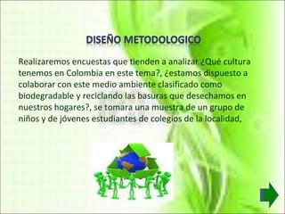 Realizaremos encuestas que tienden a analizar ¿Qué cultura tenemos en Colombia en este tema?, ¿estamos dispuesto a colaborar con este medio ambiente clasificado como biodegradable y reciclando las basuras que desechamos en nuestros hogares?, se tomara una muestra de un grupo de niños y de jóvenes estudiantes de colegios de la localidad, 