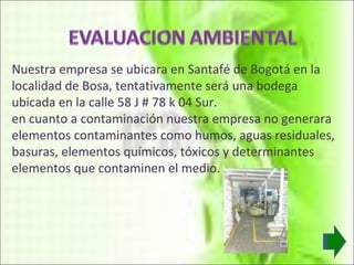 Nuestra empresa se ubicara en Santafé de Bogotá en la localidad de Bosa, tentativamente será una bodega ubicada en la calle 58 J # 78 k 04 Sur. en cuanto a contaminación nuestra empresa no generara elementos contaminantes como humos, aguas residuales, basuras, elementos químicos, tóxicos y determinantes elementos que contaminen el medio. 