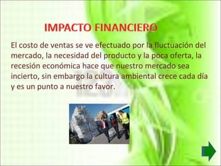 El costo de ventas se ve efectuado por la fluctuación del mercado, la necesidad del producto y la poca oferta, la recesión económica hace que nuestro mercado sea incierto, sin embargo la cultura ambiental crece cada día y es un punto a nuestro favor. 
