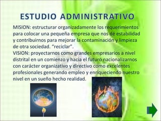 MISION: estructurar organizadamente los requerimientos para colocar una pequeña empresa que nos dé estabilidad y contribuirnos para mejorar la contaminación y limpieza de otra sociedad. “reciclar”. VISION: proyectarnos como grandes empresarios a nivel distrital en un comienzo y hacia el futuro nacionalizarnos con carácter organizativo y directivo como excelentes profesionales generando empleo y enriqueciendo nuestro nivel en un sueño hecho realidad.   