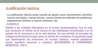 Justificación teórica
• La justificación teórica existe cuando se aporta nuevo conocimiento científico,
nuevos conceptos, nuevas teorías, nuevas formas de entender los problemas,
adaptaciones teóricas a nuevos contextos, etc.
• EJEMPLO:
Debido a las múltiples dificultades en el mundo contemporáneo, hoy es más
que necesario el interés de la ciencia en las habilidades emocionales y en el
estudio de la conciencia y de la vida afectiva. En ese sentido, el concepto de
Inteligencia Emocional surge como un intento de considerar el importante papel
que desempeñan las emociones en nuestro intelecto, nuestra adaptación
social, equilibrio personal y colectivo (EXTREMERA & FERNÁNDEZ-
BERROCAL, 2001).
 