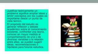 • Justificar teóricamente un
problema significa ampliar ideas y
emitir conceptos por los cuales es
importante desde un punto de
vista teórico.
• El propósito del estudio es
generar reflexión y debate
académico sobre el conocimiento
existente, confrontar una teoría,
conocer en mayor medida el
comportamiento de una o de
diversas variables o la relación
entre ellas, se pueden sugerir
ideas, recomendaciones o
hipótesis para futuros estudios.
 