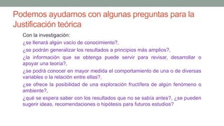 Podemos ayudarnos con algunas preguntas para la
Justificación teórica
Con la investigación:
¿se llenará algún vacío de conocimiento?,
¿se podrán generalizar los resultados a principios más amplios?,
¿la información que se obtenga puede servir para revisar, desarrollar o
apoyar una teoría?,
¿se podrá conocer en mayor medida el comportamiento de una o de diversas
variables o la relación entre ellas?,
¿se ofrece la posibilidad de una exploración fructífera de algún fenómeno o
ambiente?,
¿qué se espera saber con los resultados que no se sabía antes?, ¿se pueden
sugerir ideas, recomendaciones o hipótesis para futuros estudios?
 
