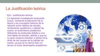 La Justificación teórica
• Ejm. Justificación teórica
• La siguiente investigación propuesta
busca, mediante la aplicación de la
teoría y los conceptos básicos de la
relación entre hábitos de estudio,
rendimiento académico y calidad de
sueño; el rendimiento académico
deficiente es producido debido a una
mal hábito de estudio, debido a que en
su gran mayoría estudian a última hora;
otras de las causas es la calidad de
sueño, ya que al no dormir bien no
tienes un buen desempeño académico.
 