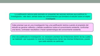Cabe precisar que en una investigación hay una justificación teórica cuando el propósito del
estudio es generar reflexión y debate académico sobre el conocimiento existente, confrontar
una teoría, contrastar resultados o hacer epistemología del conocimiento existente.
La justificación teórica está centrado en presentar las razones teóricas que justifican la
investigación, vale decir, señala todos los conocimientos que brindará el estudio sobre el objeto
investigado
Una vez justificada la investigación, es necesario plantear las limitaciones dentro de las cuales
se realizará –por supuesto no toda las investigaciones tienen las mismas limitaciones, puesto
que cada estudio es particular.
 