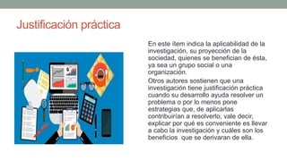 Justificación práctica
En este ítem indica la aplicabilidad de la
investigación, su proyección de la
sociedad, quienes se benefician de ésta,
ya sea un grupo social o una
organización.
Otros autores sostienen que una
investigación tiene justificación práctica
cuando su desarrollo ayuda resolver un
problema o por lo menos pone
estrategias que, de aplicarlas
contribuirían a resolverlo, vale decir,
explicar por qué es conveniente es llevar
a cabo la investigación y cuáles son los
beneficios que se derivaran de ella.
 
