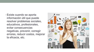 • Existe cuando se aporta
información útil que puede
resolver problemas sociales,
educativos, profesionales,
evitar consecuencias
negativas, prevenir, corregir
errores, reducir costos, mejorar
la eficacia, etc.
 