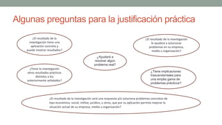 Algunas preguntas para la justificación práctica
¿El resultado de la
investigación tiene una
aplicación concreta y
puede mostrar resultados?
¿El resultado de la investigación será una respuesta y/o soluciona problemas concretos de
tipo económico, social, militar, jurídico, u otros, que por su aplicación permita mejorar la
situación actual de su empresa, medio u organización?
¿Tiene la investigación
otros resultados prácticos
distintos a los
anteriormente señalados?
¿El resultado de la investigación
le ayudará a solucionar
problemas en su empresa,
medio u organización?
¿Ayudará a
resolver algún
problema real?
¿Tiene implicaciones
trascendentales para
una amplia gama de
problemas prácticos?
 