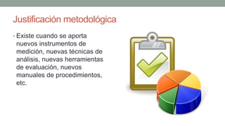 Justificación metodológica
• Existe cuando se aporta
nuevos instrumentos de
medición, nuevas técnicas de
análisis, nuevas herramientas
de evaluación, nuevos
manuales de procedimientos,
etc.
 