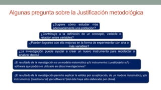 Algunas pregunta sobre la Justificación metodológica
¿La investigación puede ayudar a crear un nuevo instrumento para recolectar o
analizar datos?
¿Contribuye a la definición de un concepto, variable o
relación entre variables?
¿Pueden lograrse con ella mejoras en la forma de experimentar con una o
más variables?
¿Sugiere cómo estudiar más
adecuadamente una población?
¿El resultado de la investigación es un modelo matemático y/o instrumento (cuestionario) y/o
software que podrá ser utilizado en otras investigaciones?
¿El resultado de la investigación permite explicar la validez por su aplicación, de un modelo matemático, y/o
instrumentos (cuestionario) y/o software? (Así éste haya sido elaborado por otros).
 
