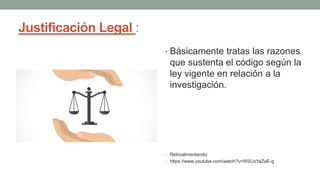 Justificación Legal :
• Básicamente tratas las razones
que sustenta el código según la
ley vigente en relación a la
investigación.
• Retroalimentando:
• https://www.youtube.com/watch?v=WSUxYaZaE-g
 