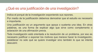 ¿Qué es una justificación de una investigación?
• Indica el porqué de la investigación exponiendo sus razones.
• Por medio de la justificación debemos demostrar que el estudio es necesario
e importante.
• Una justificación es un argumento que apoya o sustenta una idea. En otras
palabras, es una forma de explicar algo que sirve como complemento o
aclaración de una afirmación previa.
• Toda investigación está orientada a la resolución de un problema, por eso es
necesario justificar o exponer los motivos que merece hacer la investigación,
establecer no solo qué se quiere investigar sino también lo que se intenta
descubrir.
 