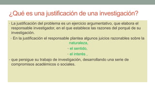 ¿Qué es una justificación de una investigación?
• La justificación del problema es un ejercicio argumentativo, que elabora el
responsable investigador, en el que establece las razones del porqué de su
investigación.
• En la justificación el responsable plantea algunos juicios razonables sobre la
naturaleza,
• el sentido,
• el interés ,
• que persigue su trabajo de investigación, desarrollando una serie de
compromisos académicos o sociales.
 