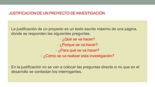 JUSTIFICACION DE UN PROYECTO DE INVESTIGACIÓN
• La justificación de un proyecto es un texto escrito máximo de una página,
donde se responden las siguientes preguntas.
• ¿Qué se va hacer?
• ¿Porque se va hacer?
• ¿Para qué se va hacer?
• ¿Cómo se va realizar esta investigación?
• En la justificación no se van a colocar las preguntas directa si no que en el
desarrollo se contestan los interrogantes.
 