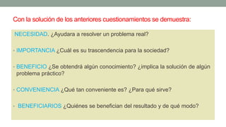 Con la solución de los anteriores cuestionamientos se demuestra:
NECESIDAD. ¿Ayudara a resolver un problema real?
• IMPORTANCIA ¿Cuál es su trascendencia para la sociedad?
• BENEFICIO ¿Se obtendrá algún conocimiento? ¿implica la solución de algún
problema práctico?
• CONVENIENCIA ¿Qué tan conveniente es? ¿Para qué sirve?
• BENEFICIARIOS ¿Quiénes se benefician del resultado y de qué modo?
 