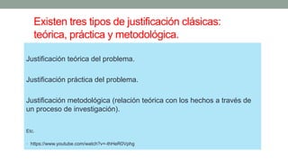 Existen tres tipos de justificación clásicas:
teórica, práctica y metodológica.
Justificación teórica del problema.
Justificación práctica del problema.
Justificación metodológica (relación teórica con los hechos a través de
un proceso de investigación).
Etc.
• https://www.youtube.com/watch?v=-thHeR0Vphg
 