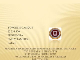 REPUBLICA BOLIVARIANA DE VENEZUELA MINISTERIO DEL PODER
POPULAR PARA LA EDUCACION
UNIVERSIDAD FERMIN TORO
FACULTAD DE CIENCIAS POLITICAS Y JURIDICAS
BARQTO- LARA
YORGELIS CASIQUE
22 333 370
PROFESORA
EMILY RAMIREZ
SAIA N
 
