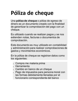Póliza de cheque
Una póliza de cheque o póliza de egreso de
dinero es un documento creado con la finalidad
de garantizar la comprobación del pago con un
cheque.
Es utilizado cuando se realizan pagos y se nos
extienden notas, facturas o documentos de
comprobación.
Este documento es muy utilizado en contabilidad
y administración para realizar comprobaciones de
gastos y movimientos económicos.
En la póliza de cheque se registran datos como
los siguientes:
 Compra me materia prima
 Herramienta
 Cambio en banco de un cheque
 Pago de impuestos para persona moral con
las formas debidamente llenadas por el
funcionario correspondiente del banco
 