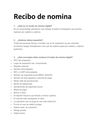 Recibo de nomina
1. ¿Qué es un recibo de nómina digital?
Es un comprobante electrónico que entrega el patrón al trabajador que percibe
ingresos por sueldos y salarios.
2. ¿Quiénes deben expedirlo?
Todas las personas físicas o morales que en la realización de una actividad
económica tengan trabajadores a los que les realice pagos por sueldos y salarios
(patrones).
3. ¿Qué conceptos debe contener el recibo de nómina digital?
 RFC del empleador.
 Lugar de expedición del comprobante.
 Registro patronal.
 Nombre del empleado.
 RFC y CURP del empleado.
 Numero de seguridad social (IMSS, ISSSTE).
 Número de días pagados o periodo de pago.
 Monto total de percepciones.
 Monto de retenciones.
 Aportaciones de seguridad social.
 Medio de pago.
 Banco y clave.
 El régimen fiscal en que tributa el emisor (patrón).
 El importe total consignado en letra.
 La expresión que se paga en una sola exhibición.
 Forma en que se realizó el pago.
 Salario base de cotización.
 Riesgo puesto.
 Salario diario
 