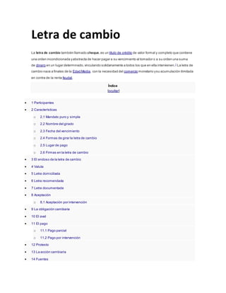 Letra de cambio
La letra de cambio también llamado cheque,es un título de crédito de valor formal y completo que contiene
una orden incondicionada yabstracta de hacer pagar a su vencimiento al tomador o a su orden una suma
de dinero en un lugar determinado,vinculando solidariamente a todos los que en ella intervienen.1
La letra de
cambio nace a finales de la Edad Media, con la necesidad del comercio monetario ysu acumulación ilimitada
en contra de la renta feudal.
Índice
[ocultar]
 1 Participantes
 2 Características
o 2.1 Mandato puro y simple
o 2.2 Nombre del girado
o 2.3 Fecha del vencimiento
o 2.4 Formas de girar la letra de cambio
o 2.5 Lugar de pago
o 2.6 Firmas en la letra de cambio
 3 El endoso de la letra de cambio
 4 Valuta
 5 Letra domiciliada
 6 Letra recomendada
 7 Letra documentada
 8 Aceptación
o 8.1 Aceptación por intervención
 9 La obligación cambiaria
 10 El aval
 11 El pago
o 11.1 Pago parcial
o 11.2 Pago por intervención
 12 Protesto
 13 La acción cambiaria
 14 Fuentes
 