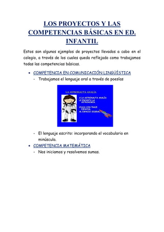 LOS PROYECTOS Y LAS
COMPETENCIAS BÁSICAS EN ED.
INFANTIL
Estos son algunos ejemplos de proyectos llevados a cabo en el
colegio, a través de los cuales queda reflejado como trabajamos
todas las competencias básicas.
COMPETENCIA EN COMUNICACIÓN LINGÜÍSTICA
- Trabajamos el lenguaje oral a través de poesías
- El lenguaje escrito: incorporando el vocabulario en
minúscula.
COMPETENCIA MATEMÁTICA
- Nos iniciamos y resolvemos sumas.
 