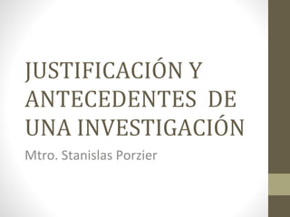 JUSTIFICACIÓN Y
ANTECEDENTES DE
UNA INVESTIGACIÓN
Mtro. Stanislas Porzier
 