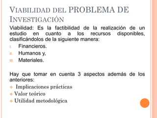 VIABILIDAD DEL PROBLEMA DE
INVESTIGACIÓN
Viabilidad: Es la factibilidad de la realización de un
estudio en cuanto a los recursos disponibles,
clasificándolos de la siguiente manera:
I. Financieros.
II. Humanos y,
III. Materiales.
Hay que tomar en cuenta 3 aspectos además de los
anteriores:
Implicaciones prácticas
Valor teórico
Utilidad metodológica