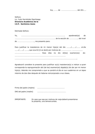 Ica, ……… de ……………………………… del 201.….
Señora:
Lic. Yudy Hernández Egocheaga
Directora Académica de la
I.E.P. Santísimo Jesús
Estimada Señora:
Yo, ………………………………………………………………………………………. apoderado(a) de
………………………………………………………………………………… de la sección de ……………….. del nivel
de ……………………………….., me presento para:
Para justificar la inasistencia de mi menor hijo(a) del día ………./………/……… al día
……../……../ ………, que ocurrió (ó se dará) por motivos de …………………… ……………………
…………………………………………………. Esos días no dio el(los) examen(es) de:
………………………………………………………………………………………………………
……………………………………………………………………………………………………………………………..
Agradeceré considere la presente para justificar su(s) inasistencia(s) e indicar a quien
corresponda la reprogramación del (de los) examen(es) dejado(s) de dar por mi menor
hijo(a). Además me comprometo a que se pondrá al día en sus cuadernos en un lapso
máximo de dos días después de haberse reincorporado a sus clases.
Firma del padre (madre) …………………………………………………………
DNI del padre (madre) …………………………………………………………
IMPORTANTE: En caso que sea por motivos de viaje deberá presentarse
la presente, una semana antes.
 