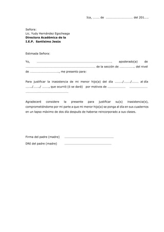 Ica, ……… de ……………………………… del 201.….
Señora:
Lic. Yudy Hernández Egocheaga
Directora Académica de la
I.E.P. Santísimo Jesús
Estimada Señora:
Yo, ………………………………………………………………………………………. apoderado(a) de
………………………………………………………………………………… de la sección de ……………….. del nivel
de ……………………………….., me presento para:
Para justificar la inasistencia de mi menor hijo(a) del día ………./………/……… al día
……../……../ ………, que ocurrió (ó se dará) por motivos de …………………… ……………………
…………………………………………………
Agradeceré considere la presente para justificar su(s) inasistencia(s),
comprometiéndome por mi parte a que mi menor hijo(a) se ponga al día en sus cuadernos
en un lapso máximo de dos día después de haberse reincorporado a sus clases.
Firma del padre (madre) …………………………………………………………
DNI del padre (madre) …………………………………………………………
 
