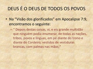 DEUS É O DEUS DE TODOS OS POVOS
• Na “Visão dos glorificados” em Apocalipse 7:9,
encontramos o seguinte:
– “ Depois destas coisas, vi, e eis grande multidão
que ninguém podia enumerar, de todas as nações,
tribos, povos e línguas, em pé diante do trono e
diante do Cordeiro, vestidos de vestiduras
brancas, com palmas nas mãos;”
 