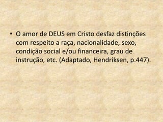 • O amor de DEUS em Cristo desfaz distinções
com respeito a raça, nacionalidade, sexo,
condição social e/ou financeira, grau de
instrução, etc. (Adaptado, Hendriksen, p.447).
 